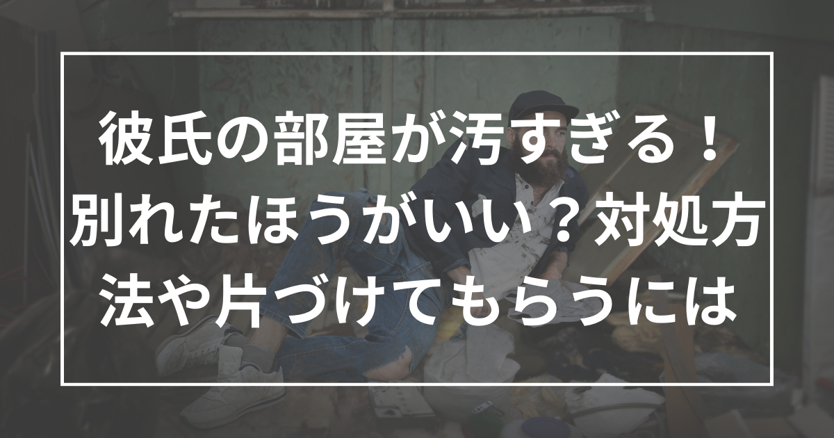 彼氏の部屋が汚すぎる！別れたほうがいい？対処方法や片づけてもらうためには